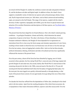 are mixed with the Douglas fir, notably the coniferous western red cedar and grand (or balsam)
fir, and the deciduous red alder and bigleaf maple. In addition to these, the island’s forest
supports a remarkable variety of relatively rare species such as the picturesque arbutus, Garry
oak, Pacific dogwood and western yew. Still others, such as black cottonwood and trembling
aspen, are unusual on the Gulf Islands. This range of tree species, coupled with the island’s
diversity of other vegetation, topography and wildlife, gives the forest its special interest and
attraction. [For excellent illustrations and descriptions of all these species, see Tree Book Index Ministry of Forests.]
The present forest has been shaped by two broad influences. One is the island’s natural growing
conditions – its geological foundation, climate and fertility, which determine the natural
composition of species in the forest. The other is the history of forest disturbance. In its preEuropean settlement wilderness, the Douglas fir forest depended for its regeneration on
intermittent forest fire to clear away the forest canopy and stimulate regeneration of a new forest,
resulting in forest stands in which the trees over broad areas were all more or less the same age.
Over the last century, clear-cut logging had a similar effect. And over the last three decades,
artificial reforestation, thinning, fertilization and other silvicultural activities have significantly
influenced the structure of the present forest.
Over the past century, almost all the forest has been disturbed by logging, most of which
occurred in three episodes: the first, during World War I, removed some of the huge original oldgrowth Douglas fir and cedar trees; the second, shortly after World War II, removed most of the
remaining old growth; the third, in the 1980s, removed much of the then 60- to 70-year-old
second growth that had established itself where the first phase of logging had taken place. For
the most part, the areas logged were quickly reforested naturally or through planting, so that
much of the present forest consists of even-aged stands of an age dating from one of these three
episodes.
For decades the forest has suffered from the depredations of fallow deer, introduced to the island
early in the last century. Apart from the resulting disruption of the whole forest ecosystem, the
overpopulation of deer made reforestation difficult, expensive and often unsuccessful. Over the
3

 