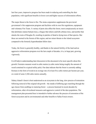 last four years, impressive progress has been made in reducing and controlling the deer
population, with significant benefits in lower cost and higher success of reforestation efforts.
The major threat to the forest is fire. The strata corporation supplements the provincial
government’s fire suppression program and facilities with its own fire regulations, equipment
and voluntary Fire Team. A variety of pests also affect the forest, most conspicuously an insect
that defoliates mature balsam trees, a fungus that infects and kills arbutus trees, and another that
attacks the roots of Douglas fir, resulting in patches of dead or dying trees of that species. But
these are normal in the forests of this region, and are minor threats to the island ecosystem
compared to the formerly hyperabundant fallow deer.
Today, the forest is generally healthy, and thanks to the natural fertility of the land and an
aggressive reforestation program over the last couple of decades, it is, in large part, growing
vigorously.
It will help in understanding later discussion in this document to be more specific about this
growth. Foresters measure wood in cubic metres (a cubic metre being roughly the amount of
wood contained in a typical utility pole). Our data indicate that the forest is currently adding
biomass in the form of wood at an average rate of at least five cubic metres per hectare per year,
or a total of some 2,360 cubic metres annually.
Sidney Island’s forest is best understood as an ecosystem in the long, slow process of restoration
following removal of the original old growth – the stands of differing ages marching through the
age classes from seedlings to maturing forest – a process hastened in recent decades by
reforestation, other silvicultural measures and aggressive control of the deer population. The
management plan presented here is intended to further advance the process of restoration of the
forest ecosystem and its environmental and other benefits to Sallas Forest owners.

4

 