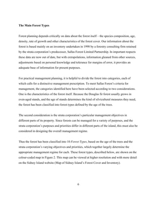 The Main Forest Types
Forest planning depends critically on data about the forest itself – the species composition, age,
density, rate of growth and other characteristics of the forest cover. Our information about the
forest is based mainly on an inventory undertaken in 1998 by a forestry consulting firm retained
by the strata corporation’s predecessor, Sallas Forest Limited Partnership. In important respects
these data are now out of date, but with extrapolations, information gleaned from other sources,
adjustments based on personal knowledge and tolerance for margins of error, it provides an
adequate base of information for present purposes.
For practical management planning, it is helpful to divide the forest into categories, each of
which calls for a distinctive management prescription. To meet Sallas Forest’s criteria for
management, the categories identified here have been selected according to two considerations.
One is the characteristics of the forest itself. Because the Douglas fir forest usually grows in
even-aged stands, and the age of stands determines the kind of silvicultural measures they need,
the forest has been classified into forest types defined by the age of the trees.
The second consideration is the strata corporation’s particular management objectives in
different parts of its property. Since forests can be managed for a variety of purposes, and the
strata corporation’s purposes and priorities differ in different parts of the island, this must also be
considered in designing the overall management regime.
Thus the forest has been classified into 10 Forest Types, based on the age of the trees and the
strata corporation’s varying objectives and priorities, which together largely determine the
appropriate management regime for each. These forest types, described below, are shown on the
colour-coded map in Figure 2. This map can be viewed at higher resolution and with more detail
on the Sidney Island website (Map of Sidney Island’s Forest Cover and Inventory).

6

 