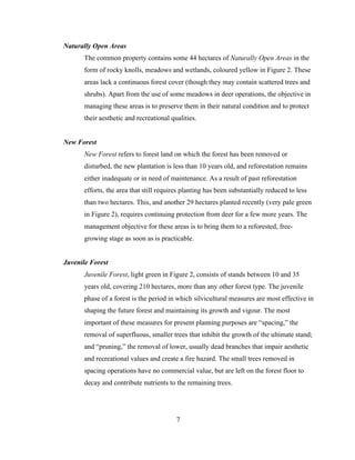 Naturally Open Areas
The common property contains some 44 hectares of Naturally Open Areas in the
form of rocky knolls, meadows and wetlands, coloured yellow in Figure 2. These
areas lack a continuous forest cover (though they may contain scattered trees and
shrubs). Apart from the use of some meadows in deer operations, the objective in
managing these areas is to preserve them in their natural condition and to protect
their aesthetic and recreational qualities.
New Forest
New Forest refers to forest land on which the forest has been removed or
disturbed, the new plantation is less than 10 years old, and reforestation remains
either inadequate or in need of maintenance. As a result of past reforestation
efforts, the area that still requires planting has been substantially reduced to less
than two hectares. This, and another 29 hectares planted recently (very pale green
in Figure 2), requires continuing protection from deer for a few more years. The
management objective for these areas is to bring them to a reforested, freegrowing stage as soon as is practicable.
Juvenile Forest
Juvenile Forest, light green in Figure 2, consists of stands between 10 and 35
years old, covering 210 hectares, more than any other forest type. The juvenile
phase of a forest is the period in which silvicultural measures are most effective in
shaping the future forest and maintaining its growth and vigour. The most
important of these measures for present planning purposes are “spacing,” the
removal of superfluous, smaller trees that inhibit the growth of the ultimate stand;
and “pruning,” the removal of lower, usually dead branches that impair aesthetic
and recreational values and create a fire hazard. The small trees removed in
spacing operations have no commercial value, but are left on the forest floor to
decay and contribute nutrients to the remaining trees.

7

 