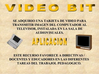 VIDEO BIT SE ADQUIRIO UNA TARJETA DE VIDEO PARA TRANSMITIR IMAGEN DEL COMPUTADOR AL TELEVISOR, INSTALADA EN LA SALA DE AUDIOVISUALES. APLICACION ESTE RECURSO FAVORECE A DIRECTIVAS / DOCENTES Y EDUCADORES EN LAS DIFERENTES TAREAS DEL TRABAJOL PEDAGOGICO. 