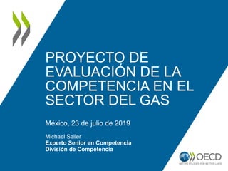 PROYECTO DE
EVALUACIÓN DE LA
COMPETENCIA EN EL
SECTOR DEL GAS
México, 23 de julio de 2019
Michael Saller
Experto Senior en Competencia
División de Competencia
 