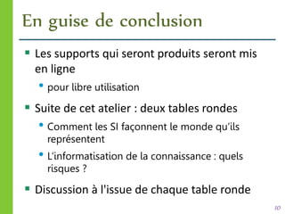 En guise de conclusion
 Les supports qui seront produits seront mis
en ligne
• pour libre utilisation
 Suite de cet atelier : deux tables rondes
• Comment les SI façonnent le monde qu’ils
représentent
• L’informatisation de la connaissance : quels
risques ?
 Discussion à l'issue de chaque table ronde
10
 