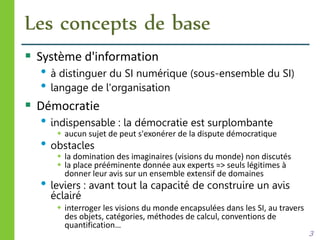 Les concepts de base
 Système d'information
• à distinguer du SI numérique (sous-ensemble du SI)
• langage de l'organisation
 Démocratie
• indispensable : la démocratie est surplombante
 aucun sujet de peut s'exonérer de la dispute démocratique
• obstacles
 la domination des imaginaires (visions du monde) non discutés
 la place prééminente donnée aux experts => seuls légitimes à
donner leur avis sur un ensemble extensif de domaines
• leviers : avant tout la capacité de construire un avis
éclairé
 interroger les visions du monde encapsulées dans les SI, au travers
des objets, catégories, méthodes de calcul, conventions de
quantification…
3
 