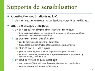 Supports de sensibilisation
 A destination des étudiants et E.-C.
• dans un deuxième temps : organisations, corps intermédiaires…
 Quatre messages principaux
1. un SI n'est pas un simple objet "neutre", technique
 il est porteur de visions du monde, qu'il renforce (système normatif), en
particulier dans sa partie numérique
2. les données ne sont pas données
 pas de "faits", pas de catégories naturelles…
 les données sont construites, et le sont selon des imaginaires
3. les SI sont porteurs de risques
 pour les individus, mais aussi les organisations, pour la société
 individus : influence, surveillance (=> perte de revenu, licenciement…),
condamnation, perte de la vie
4. on peut se mettre en capacité d'agir
 s'opposer aux SI qui entravent la démocratie dans les organisations
 promouvoir ceux qui servent la démocratie
4
 