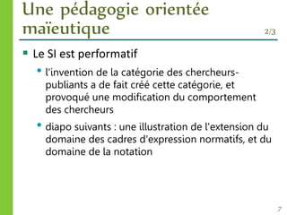 Une pédagogie orientée
maïeutique 2/3
 Le SI est performatif
• l'invention de la catégorie des chercheurs-
publiants a de fait créé cette catégorie, et
provoqué une modification du comportement
des chercheurs
• diapo suivants : une illustration de l'extension du
domaine des cadres d'expression normatifs, et du
domaine de la notation
7
 