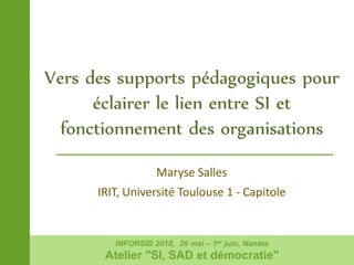 Maryse Salles
IRIT, Université Toulouse 1 - Capitole
Vers des supports pédagogiques pour
éclairer le lien entre SI et
fonctionnement des organisations
INFORSID 2018, 29 mai – 1er juin, Nantes
Atelier "SI, SAD et démocratie"
 