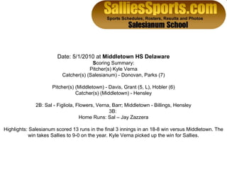 Date: 5/1/2010 at  Middletown HS Delaware S coring Summary: Pitcher(s) Kyle Verna Catcher(s) (Salesianum) - Donovan, Parks (7) Pitcher(s) (Middletown) - Davis, Grant (5, L), Hobler (6) Catcher(s) (Middletown) - Hensley 2B: Sal - Figliola, Flowers, Verna, Barr; Middletown - Billings, Hensley 3B:  Home Runs: Sal – Jay Zazzera Highlights: Salesianum scored 13 runs in the final 3 innings in an 18-8 win versus Middletown. The win takes Sallies to 9-0 on the year. Kyle Verna picked up the win for Sallies. 