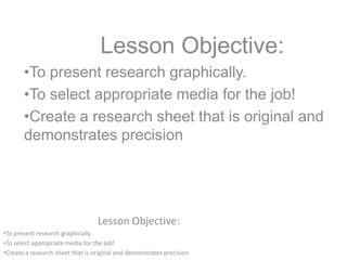Lesson Objective:
•To present research graphically.
•To select appropriate media for the job!
•Create a research sheet that is original and demonstrates precision
Lesson Objective:
•To present research graphically.
•To select appropriate media for the job!
•Create a research sheet that is original and
demonstrates precision
 