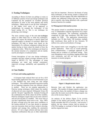 3. Testing Techniques                                        may feel are important. However, the beauty of using
                                                             these techniques is that having created a reduced test
According to Beizer [3] there are perhaps as many as         set the team can then engage with other stakeholders to
57 different varieties of test case design techniques and    explore any additional testing that may be required,
Copeland [4] has produced an excellent practical             due to specific risks being identified with a particular
description of some of the most popular and useful           business function for example.
techniques. Others prefer to use the term ‘techniques’
in the higher level sense of an approach or                  4.2 Management information system
methodology, for example the ‘techniques’ of risk
based testing [5], or ‘this is our technique for             This project aimed to consolidate financial data from
producing a test strategy’.                                  over 15 independent corporate repositories for a major
                                                             software organisation. The technology architecture
The more common usage of the term test technique             comprised an SQL data warehouse with MS Excel
relates to either black box or white box techniques.         support for XML. The application characteristics
Both types require the designer to specify inputs and        included over 30 data feeds, 100 locations, multiple
expected outputs in advance of execution. Black box          data warehouses three profit & loss forecasts, 30
techniques [6] help to design tests based on the             million rows, and several terabytes of storage.
functionality of a software component without the test
analyst having to know about the details of how the          The original testers were struggling to test this high
component works. White box techniques are based on           profile application. There was no overall planning,
the internal structure of a component and are mainly         poor communication, a scattergun approach to the
used by developers or technical testers.                     testing and no evidence of risk-based testing. They
                                                             were attempting to test everything, logging defects that
Formal descriptions of test case design techniques,          were extraneous, and did not keep any coverage
examples and their related coverage measures can be          measures to monitor progress.
found in BS7925 [7]. The advantages of using
techniques are many and include consistency,                                         Average Change Request/Month=56, Average Churn of Change Requests/Month =
                                                                                                      148, Average Churn/Change Request =3.5

improved coverage, auditability and repeatability of                           300                                                                                            300

tests.                                                                         250                                                                                            250




                                                                                                                                                                                    Churn of Change Requests
                                                                               200                                                                                            200
                                                              Change Request




4. Case Studies                                                                150                                                                                            150


                                                                               100                                                                                            100


4.1 Front end trading application                                              50                                                                                             50


                                                                                0                                                                                             0
                                                                                     June      July     August    September    October     November      December   January
    A European bank reduced their test set for a GUI                                                                     Months


based trading application from several thousand to just                                                Change Requests    Change Request Churn    Bugs


a few hundred key tests using test case design
techniques. This enabled automated regression testing                                        Figure 1. Requirements churn
for an important migration from one software release
to another. There are two popular approaches to              Between June and October the application was
Pairwise testing techniques which reduce the number          unstable. The number of change requests continued to
of physical test cases required: Orthogonal Arrays [8]       rise and the churn, the number of times a change was
and the “all pairs” algorithm [9]. Instead of testing all    made after the testers received the change request, was
the combinations for all the values for all the variables,   also on the increase (figure 1).
Pairwise techniques require that you be more selective
and test just all pairs of variables. This saves time as     An analysis of the defects (figure 2) by severity
you have significantly fewer tests to run. Also, 100%        (impact of the defect) and priority (when will it be
all pairs coverage gives the team more confidence in         fixed) concludes that 62% of severity 1 and severity 2
the testing achieved. If you later decide to automate        defects, the key release criteria, had no priority set
your test execution, there are fewer scripts to develop,     (356/574) leading to overload of both the developers
maintain and manage thus enabling the automation             and the original test team.
process. It’s not a magic solution and may miss some
important combinations that you or other stakeholders
 