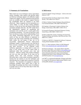 5. Summary & Conclusions                                   6. References
Many testers try to use techniques such as equivalence     [1] Reid S, Module Testing Techniques – which are the most
classes, boundary value analysis and decision tables       effective? 1997
yet Pairwise techniques appear to be difficult to apply
without tool support. Several commercial and freeware      [2] Koomen & Pol, Test Process Improvement, Addison
                                                           Wesley, 1999, ISBN 0-201-59624-5.
tools are available on the market to support Pairwise
but considerable skills are required to use them           [3] Beizer, Software Testing Techniques (Second Edition),
effectively. Many companies see test automation as a       Van Nostrand Reinhold, 1990, ISBN 0-442-20672-0.
“silver bullet” to solve all their testing problems.
However, if they do not have the basics in place these     [4] Copeland, A Practitioner’s Guide to Software Test
automation attempts often fail. The TPI® model shows       Design, Artech House, 2004, ISBN 1-58053-791-X.
the dependencies required for introducing test
automation tools and this can be a useful guide when       [5] Gerrard & Thompson, Risk-based E-Business Testing,
considering automation. You must at least have some        Artech House, 2002, ISBN 1-58053-314-0.
basic test process in place and an understanding of test
                                                           [6] Beizer, Black-Box Testing: Techniques for Functional
case design. Risk-based approaches are of course           Testing of Software and Systems, John Wiley & Sons, 1995,
useful yet they are often difficult to implement in        ISBN 0-471-12094-4.
practice and need strong leadership and consultancy
skills within the test group if they are to be             [7] Reid et al, BS7925, A Standard for Software Component
successfully implemented. Process improvement              Testing, British Standards Institute, 1998
techniques require a strong business case and buy-in
from everyone, including senior management, to kick        [8] N. J. A. Slone maintains a library of 200 Orthogonal
start these activities.      In the corporate world,       Arrays www.research.att.com/~njas/oadir/index.html
ineffective approaches to testing tend to create too
                                                           [9] Pairwise techniques – The original allpairs algorithm
many of the wrong sorts of test which leads to             devised by James Bach can be found at www.satisfice.com ;
duplicated effort and consumes extra time and              for a list of either commercial or freeware test case design
resources. Effective testing using formal techniques       and test data generation tools using several techniques
can save you time and money in the long run by             including Equivalence Classes, Boundary Value Analysis,
creating fewer tests with increased coverage.              and Pairwise please visit www.pairwise.org
Obviously there is some initial investment required in
training the test analysts to use the techniques and       [10] TPI® is a registered trademark of Sogeti and refers
showing them how to apply them in practice in real life    to a model for test process improvement which is now
situations. The reluctance of companies to adopt test      in the public domain www.sogeti.nl/tpi
techniques probably stems partly from a lack of
knowledge, but perhaps also from a lack of confidence
as people seem to be too busy these days to take time
out to try new ideas.
 