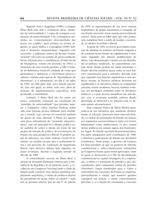 44                       REVISTA BRASILEIRA DE CIÊNCIAS SOCIAIS - VOL. 18 Nº 52
                                                                           .


      Segundo Sola e Kugelmas (1996), o próprio         de 1995 os representantes de um novo sistema
Plano Real teria sido a construção desse “princí-       hegemônico de poder assumiriam o comando de
pio de universalidade [...] capaz de assegurar a su-    um Estado ancorado numa moeda provavelmente
peração da particularidade e da contingência ine-       estável. Nada parecia faltar para que eles pudes-
rentes ao comportamento descontrolado das               sem completar bem a tarefa de moldar a socieda-
forças em conflito”, para retomar os termos se-         de ao ideário econômico liberal.
gundo os quais Malloy e Connaghan (1996) defi-                 A partir de 1995, os novos governantes trata-
nem o momento maquiaveliano. Seguindo esse              ram de eliminar os resíduos do Estado varguista e
raciocínio, a utilização criativa da Revisão Consti-    de construir novas formas de regulamentar o mer-
tucional25 em curso no sentido de gerar condições       cado, seguindo um sistema multifacetado de
fiscais mínimas para a estabilização (Fundo Social      idéias, cujo denominador comum era um liberalis-
de Emergência, votado em fevereiro de 1994); a          mo econômico moderado. As características cen-
instituição de uma moeda paralela, a URV (Unida-        trais desse ideário podem ser assim resumidas: o
de de Referência Variável), unidade de conta que        Estado deveria transferir quase todas as suas fun-
generalizou a indexação e sincronizou preços e          ções empresariais para a iniciativa privada; teria
salários, criando uma espécie de “hiperinflação de      que expandir suas funções reguladoras e suas po-
laboratório”; e a substituição, no dia 1º de julho      líticas sociais; as finanças públicas deveriam ser
de 1994, da URV pelo real, nova moeda ancora-           equilibradas e os incentivos diretos às companhias
da, mas não igual, ao dólar; tudo isso, além de         privadas seriam modestos; haveria também restri-
dezenas de regulamentações específicas, teria           ção aos privilégios existentes entre os servidores
produzido a estabilidade.                               públicos; e o país deveria intensificar sua articula-
      Contudo, o Plano Real não foi senão um            ção com a economia mundial, embora dando
passo, certamente essencial, na construção do           prioridade ao Mercosul e às relações com os de-
“princípio de universalidade” que permitiu supe-        mais países sul-americanos.
rar a conjuntura crítica anterior. Embora tenha                Esse conjunto básico de idéias liberais mate-
sido uma fórmula técnica brilhante para estabili-       rializou-se em iniciativas que mudaram drastica-
zar a moeda, cujo sucesso foi essencial também          mente as relações anteriores entre mercado/Esta-
do ponto de vista eleitoral, o Plano foi apenas         do e a ordem de prioridades do Estado em relação
uma peça subordinada do “momento maquiave-              aos segmentos socioeconômicos, tanto em termos
liano”, cujo elo principal foi a aliança política en-   patrimoniais como institucionais. O alvo central
tre partidos de centro e direita em torno de um         dessas políticas era solapar alguns dos fundamen-
projeto de tomada de poder e de reconstrução do         tos legais do Estado nacional-desenvolvimentista,
Estado em uma perspectiva liberal. O próprio pa-        em parte assegurados pela Constituição de 1988,
pel da liderança, sua virtú, embora crucial foi li-     e diminuir a participação do Estado nas atividades
mitado, na medida em que deu o acabamento fi-           econômicas. Neste ponto, o governo de Cardoso
nal a um processo de construção da hegemonia            foi bem-sucedido, já que os projetos de reforma
liberal cujos alicerces tinham sido erguidos, no        constitucional e infra-constitucional submetidos
plano societário, durante a segunda metade da           ao Congresso foram quase todos aprovados, entre
década de 1980.                                         os quais se destacaram a) o fim da discriminação
      O extraordinário sucesso do Plano Real, a         constitucional ao capital estrangeiro; b) a explora-
eleição de Fernando Henrique Cardoso para a Pre-        ção, o refino e o transporte de petróleo e gás, mo-
sidência da República já no primeiro turno, a es-       nopolizados pela companhia estatal de petróleo
colha de um Congresso Nacional onde o chefe de          (Petrobrás), foram transferidos para a União e
Estado pode construir uma aliança partidária am-        convertidos em concessão do Estado às empresas,
plamente majoritária, a vitória de políticos aliados    principalmente a estatal, que manteve grandes
do presidente em quase todos os estados – tudo          vantagens em relação a outras concessionárias
isso já permitia antever que no dia 1º de janeiro       privadas; e c) o Estado foi autorizado a conceder
 