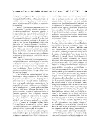 METAMORFOSES DO ESTADO BRASILEIRO NO FINAL DO SÉCULO XX                                                    45

os direitos de exploração dos serviços de teleco-        raram conflitos reiterados sobre a política econô-
municação (telefonia fixa e celular, exploração de       mica e acabaram dando um caráter híbrido às
satélites etc.) a companhias privadas (anterior-         ações do Estado. No se interior havia, de um lado,
mente as empresas públicas tinham o monopólio            uma corrente liberal fundamentalista orientada ba-
dos serviços).                                           sicamente para a estabilização monetária e com-
       Além de promover esse conjunto de reformas        prometida com a promoção de uma economia de
constitucionais, o governo Fernando Henrique Car-        livre mercado e, de outro, uma tendência liberal-
doso não só estimulou o Congresso a aprovar a lei        desenvolvimentista, mais inclinada a equilibrar es-
complementar que regulava as concessões de ser-          tabilização monetária com um crescimento com-
viços públicos à iniciativa privada, autorizada pela     petitivo da economia local mediante a intervenção
Constituição (eletricidade, estradas, ferrovias etc.),   moderada do Estado.
mas também conseguiu a aprovação de uma lei de                  Ao longo do primeiro mandato de Fernando
proteção aos direitos de propriedade industrial e        Henrique Cardoso, a primeira versão de liberalismo
intelectual, tal como recomendado pela OMC e,            predominou, servindo de orientação e dando con-
ainda, efetuou um enorme programa de privatiza-          sistência à ação dos que dirigiram a política econô-
ções e venda de concessões, preservando o pro-           mica governamental.27 Os fundamentalistas tenta-
grama de abertura comercial já implementado. De          ram obter a estabilização monetária com políticas
forma similar, os governos dos estados realizaram
                                                         de câmbio sobrevalorizado,28 juros altos e ajuste fis-
programas de privatização e concessões, mas em
                                                         cal brando. A segunda corrente liberal, a desenvol-
menor escala.
                                                         vimentista, não tinha a consistência da primeira,
       Outra área importante atingida por medidas
                                                         pois não possuía um texto programático nem orien-
disciplinares foram as finanças públicas. Fixaram-
                                                         tava sistematicamente a ação governamental.29 En-
se limites máximos para todos os pagamentos de
                                                         tretanto, o liberal-desenvolvimentismo inspirou al-
pessoal, as dívidas dos estados e municípios fo-
                                                         gumas políticas destinadas a contrabalançar as
ram renegociadas e foram proibidos, por muito
                                                         conseqüências negativas da ortodoxia liberal para
tempo, novos empréstimos e renegociações junto
                                                         setores específicos da economia ou mesmo promo-
ao governo Federal.26
                                                         ver o crescimento de algumas atividades produtivas
       Esse conjunto de iniciativas parecia ter ma-
terializado o código comum de um novo bloco              no país. Deve-se salientar que esse tipo de desen-
hegemônico de dominação, adotado por políticos           volvimentismo liberal, em lugar de visar à constru-
e burocratas com comando sobre o poder Execu-            ção de um sistema industrial nacionalmente integra-
tivo, pela grande maioria de parlamentares, por          do, reivindica que a produção doméstica tenha
empresários dos mais variados setores, pela mídia        uma participação significativa no sistema econômi-
etc. e, gradualmente, dominou a classe média e           co mundial. Ele só aceita formas bem definidas de
parte do sindicalismo urbano e das massas popu-          intervenção estatal no sistema produtivo, como po-
lares. Com efeito, as medidas legislativas foram fa-     líticas industriais setoriais, desde que limitadas no
cilmente aprovadas pelo Congresso Nacional,              tempo e no montante de subsídios. Não deseja
apesar da oposição de uma minoria da esquerda            substituir importações a qualquer custo, mas au-
portadora das bandeiras da “defesa do patrimônio         mentar a competitividade de alguns setores econô-
público” e da “economia nacional”. As privatiza-         micos e, no máximo, reduzir a dependência exter-
ções e as vendas de concessões também foram              na pelo “adensamento das cadeias produtivas”,
bem-sucedidas e tiveram apoio popular, apesar            introduzindo novos elos no tecido industrial, sem
das disputas forenses e das manifestações de rua         perder de vista, porém, a necessidade de equiparar
promovidas por organizações de esquerda.                 sua competitividade aos padrões internacionais.30
       Contudo, nesse novo bloco político hegemô-               Embora durante o primeiro governo Cardoso
nico, vinculado pelo já mencionado liberalismo           a sobrevalorização do câmbio e as altas taxas de ju-
econômico moderado, fortes divisões internas ge-         ros tenham produzido estabilidade monetária, tam-
 