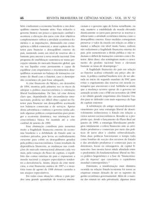 46                       REVISTA BRASILEIRA DE CIÊNCIAS SOCIAIS - VOL. 18 Nº 52
                                                                           .


bém conduziram a economia brasileira a um dese-         cionais e o governo agiu de forma semelhante, ou
quilíbrio externo bastante sério. Para reduzi-lo o      seja, manteve a estabilidade da moeda elevando
governo limitou um pouco a apreciação cambial e         drasticamente os juros para preservar as reservas e
acentuou a elevação dos juros com dois objetivos        refrear tanto a atividade econômica interna como o
complementares: refrear a atividade econômica do-       desequilíbrio externo. Essas medidas conseguiram
méstica e as importações, diminuindo em conse-          preservar o valor da moeda em relação ao dólar e
qüência o déficit comercial, e atrair capitais do Ex-   manter a inflação em nível muito baixo, embora
terior para financiar o desequilíbrio externo do        não reduzissem a fragilidade financeira externa do
país, mantendo assim um nível de reservas alto o        país, pois aumentavam a dívida pública e não re-
bastante para ancorar a nova moeda nacional. Esse       duziam o déficit de transações correntes com o Ex-
programa de estabilização sustentava-se numa per-       terior. Além disso, elas restringiram muito o cresci-
cepção otimista do mercado financeiro global, que       mento do produto nacional bruto e elevaram
via sua liquidez como permanente e capaz de             bastante as taxas de desemprego.31
equilibrar com empréstimos e investimentos dese-              A fragilidade financeira do país em relação
quilíbrios ocasionais no balanço de transações cor-     ao Exterior acabou cobrando um preço alto de-
rentes do Brasil com o Exterior, caso o desempe-        mais. A política cambial brasileira teve de ser alte-
nho econômico do país fosse adequado.                   rada no início do segundo mandato de FHC para
      A crise financeira do México, em dezembro         evitar o esgotamento das reservas em moeda es-
de 1994, mostrou pela primeira vez os riscos de         trangeira que ancoravam o real. Sublinhe-se ainda
adequar a política macroeconômica à orientação          que a mudança ocorreu apesar de o governo ter
liberal fundamentalista. De fato, tal crise deixou      assinado acordo com o FMI em novembro de 1998
claro que, dependendo das circunstâncias inter-         e ter obtido grande empréstimo dos Estados Uni-
nacionais, poderia ser difícil obter capital no Ex-     dos para se defender com mais segurança da fuga
terior para financiar um desequilíbrio acentuado        de capitais externos.
nos balanços comerciais e de serviços. Apesar                 A substituição do antigo nacional-desenvol-
dessa advertência e embora o governo tenha ado-         vimentismo por uma estratégia liberal de desen-
tado algumas políticas compensatórias para prote-       volvimento redirecionou o Estado em relação a
ger a economia doméstica, sua orientação ma-            vários setores socioeconômicos. Ressalte-se a pro-
croeconômica básica foi mantida até a crise             pósito que, desde o lançamento do Plano Real até
cambial de janeiro de 1999.                             janeiro de 1999, a estratégia liberalizante privile-
      Essa obstinação contribuiu para aumentar          giou nitidamente a esfera financeira ante as ativi-
muito a fragilidade financeira externa da econo-        dades produtivas e comerciais por meio das polí-
mia brasileira e a debilidade do Estado ante os         ticas de juros altos e câmbio sobrevalorizado.
credores privados, pois levou ao endividamento          Estas duas políticas funcionaram o tempo todo
crescente para cobrir os desequilíbrios gerados         como bombas de sucção dos recursos do Estado
pela política macroeconômica. Como resultado da         e das atividades produtivas e comerciais para os
dependência financeira, as mudanças nas condi-          detentores, locais ou estrangeiros, de capital fi-
ções do mercado internacional afetaram cada vez         nanceiro. Isso mostra haver nítida afinidade entre
mais, pela variação do fluxo de capitais, o equilí-     o predomínio do fundamentalismo liberal no blo-
brio das contas externas do país e expuseram a          co político hegemônico e a fase da “financeiriza-
moeda nacional a ataques especulativos tenden-          ção da riqueza” que caracteriza o capitalismo
tes a desvalorizá-la. Assim, depois da crise mexi-      mundial contemporâneo.32
cana, a crise financeira asiática de 1997 e a mora-           Entretanto, a transformação mais distintiva
tória russa de agosto de 1998 abriram caminho a         ocorrida na relação Estado/economia foi terem as
tais ataques especulativos.                             empresas estatais deixado de ser os suportes da
      Em todas essas situações críticas o país per-     gestão econômica governamental. Além de a maio-
deu uma grande quantidade de reservas interna-          ria das estatais ter sido privatizada, algumas áreas
 