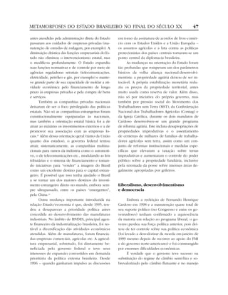 METAMORFOSES DO ESTADO BRASILEIRO NO FINAL DO SÉCULO XX                                                47

antes atendidas pela administração direta do Estado     em torno da assinatura de acordos de livre-comér-
passaram aos cuidados de empresas privadas (ma-         cio com os Estados Unidos e a União Européia –
nutenção de estradas de rodagem, por exemplo). A        os assuntos agrícolas e a luta contra as políticas
diminuição drástica das funções empresariais do Es-     protecionistas dos países centrais tornaram-se um
tado não eliminou o intervencionismo estatal, mas       ponto central da diplomacia brasileira.
o modificou profundamente. O Estado expandiu                  As mudanças na orientação do Estado foram
suas funções normativas e de controle por meio de       tão profundas que romperam um dos parâmetros
agências reguladoras setoriais (telecomunicações,       básicos da velha aliança nacional-desenvolvi-
eletricidade, petróleo e gás, por exemplo) e mante-     mentista: a propriedade agrária deixou de ser in-
ve grande parte de sua capacidade de moldar a ati-      tocável. A própria estabilização monetária redu-
vidade econômica pelo financiamento de longo            ziu os preços da propriedade territorial, antes
prazo às empresas privadas e pela compra de bens        muito usada como reserva de valor. Além disso,
e serviços.                                             não só por iniciativa do próprio governo, mas
       Também as companhias privadas nacionais          também por pressão social do Movimento dos
deixaram de ser o foco privilegiado das políticas       Trabalhadores sem Terra (MST), da Confederação
estatais. Não só as companhias estrangeiras foram       Nacional dos Trabalhadores Agrícolas (Contag) e
constitucionalmente equiparadas às nacionais,           da Igreja Católica, durante os dois mandatos de
mas também a orientação estatal básica foi a de         Cardoso desenvolveu-se um grande programa
atrair ao máximo os investimentos externos e a de       de reforma agrária. Este incluiu desapropriações de
promover sua associação com as empresas lo-             propriedades improdutivas e o assentamento
cais.33 Além dessa orientação geral (tanto da União     de centenas de milhares de famílias de trabalha-
quanto dos estados), o governo federal tentou           dores agrícolas sem terra, assim como um con-
atrair, sistematicamente, as companhias multina-        junto de reformas institucionais e medidas espe-
cionais para ramos da indústria como o automoti-        cíficas que elevaram a taxação sobre terras
vo, o de telecomunicações etc., modulando as leis       improdutivas e aumentaram o controle do poder
tributárias e o sistema de financiamento e toman-       público sobre a propriedade fundiária, inclusive
do iniciativas para “vender” a imagem do Brasil         pela retomada da posse sobre imensas áreas ile-
como um excelente destino para o capital estran-        galmente apropriadas por grileiros.
geiro. É possível que isso tenha ajudado o Brasil
a se tornar um dos maiores destinos do investi-
mento estrangeiro direto no mundo, embora sem-          Liberalismo, desenvolvimentismo
pre ultrapassado, entre os países “emergentes”,         e democracia
pela China.34
       Outra mudança importante introduzida na                Embora a reeleição de Fernando Henrique
relação Estado/economia é que, desde 1995, ten-         Cardoso em 1998 e a manutenção quase total de
deu a desaparecer a prioridade política antes           seu suporte político (no Congresso e entre os go-
concedida ao desenvolvimento das manufaturas            vernadores) tenham confirmado a aquiescência
industriais. No âmbito de BNDES, principal agen-        da maioria em relação ao programa liberal, o go-
te financeiro da industrialização brasileira, foi no-   verno perdeu sua força política anterior, pois dei-
tável a diversificação das atividades econômicas        xou de ter controle sobre sua política econômica
atendidas. Além de manufaturas, foram financia-         (foi levado a desvalorizar da moeda em janeiro de
das empresas comerciais, agrícolas etc. A agricul-      1999 mesmo depois de recorrer ao apoio do FMI
tura empresarial, sobretudo, foi diretamente be-        e do governo norte-americano) e foi constrangido
neficiada pelo governo federal e teve seus              por enormes dificuldades econômicas.
interesses de expansão convertidos em demanda                 É verdade que o governo teve sucesso na
prioritária da política externa brasileira. Desde       substituição do regime de câmbio semi-fixo e so-
1996 – quando ganharam impulso as discussões            brevalorizado pelo câmbio flutuante e no manejo
 