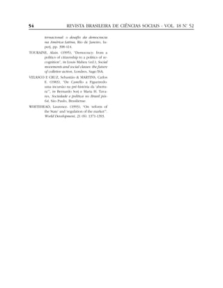 54                      REVISTA BRASILEIRA DE CIÊNCIAS SOCIAIS - VOL. 18 Nº 52
                                                                          .


          ternacional: o desafio da democracia
          na América Latina, Rio de Janeiro, Iu-
          perj, pp. 398-414.
TOURAINE, Alain. (1995), “Democracy: from a
       politics of citizenship to a politics of re-
       cognition”, in Louis Maheu (ed.), Social
       movements and social classes: the future
       of colletive action, Londres, Sage/ISA.
VELASCO E CRUZ, Sebastião & MARTINS, Carlos
       E. (1983), “De Castello a Figueiredo:
       uma incursão na pré-história da ‘abertu-
       ra’”, in Bernardo Sorj e Maria H. Tava-
       res, Sociedade e política no Brasil pós-
       64, São Paulo, Brasiliense.
WHITEHEAD, Laurence. (1993), “On ‘reform of
       the State’ and ‘regulation of the market’”.
       World Development, 21 (8): 1371-1393.
 