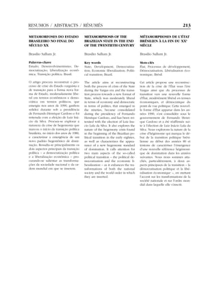 RESUMOS / ABSTRACTS / RÉSUMÉS                                                                                         213

METAMORFOSES DO ESTADO                    METAMORPHOSIS OF THE                        MÉTAMORPHOSES DE L’ÉTAT
BRASILEIRO NO FINAL DO                    BRAZILIAN STATE IN THE END                  BRÉSILIEN À LA FIN DU XXE
SÉCULO XX                                 OF THE TWENTIETH CENTURY                    SIÈCLE

Brasilio Sallum Jr.                       Brasilio Sallum Jr.                         Brasilio Sallum Jr.

Palavras-chave                            Key words                                   Mots-clés
Estado; Desenvolvimentismo; De-           State; Development; Democratiza-            État; Processus de développement;
mocratização; Liberalização econô-        tion; Economic liberalization; Politi-      Démocratisation; Libéralisation éco-
mica; Transição política; Brasil.         cal transition; Brazil.                     nomique; Brésil.

O artigo procura reconstruir o pro-       The article aims at reconstructing          Cet article propose une reconstruc-
cesso de crise do Estado varguista e      both the process of crisis of the State     tion de la crise de l’État sous l’ère
de transição para a forma nova for-       during the Vargas era and the transi-       Vargas ainsi que du processus de
ma de Estado, moderadamente libe-         tion process towards a new format of        transition vers une nouvelle forme
ral em termos econômicos e demo-          State, which was moderately liberal         d’État, modérément libéral en termes
crática em termos políticos, que          in terms of economy and democratic          économiques, et démocratique du
emergiu nos anos de 1990, ganhou          in terms of politics, that emerged in       point de vue politique. Cette nouvel-
solidez durante sob a presidência         the nineties, became consolidated           le forme d’État apparue dans les an-
de Fernando Henrique Cardoso e foi        during the presidency of Fernando           nées 1990, s’est consolidée sous le
reiterada com a eleição de Luiz Iná-      Henrique Cardoso, and has been rei-         gouvernement de Fernando Henri-
cio da Silva. Procura-se explorar a       terated with the election of Luiz Ina-      que Cardoso et a été réaffirmée sui-
natureza da crise de hegemonia que        cio Lula da Silva. It also explores the     te à l’élection de Luiz Inácio Lula da
marcou o início da transição política     nature of the hegemony crisis found         Silva. Nous explorons la nature de la
brasileira, no início dos anos de 1980,   in the beginning of the Brazilian po-       crise d’hégémonie qui marqua le dé-
e caracterizar a emergência de um         litical transition in the early eighties,   but de la transition politique brési-
novo padrão hegemônico de domi-           as well as characterizes the appea-         lienne au début des années 80 et
nação. Ressalta-se principalmente os      rance of a new hegemonic standard           tentons de caractériser l’émergence
dois aspectos principais da transição     of domination. It calls attention for       d’une nouvelle référence hégémoni-
política – a democratização política      two main aspects of the so-called           que de domination dans les années
e a liberalização econômica – pro-        political transition – the political de-    suivantes. Nous nous sommes atta-
curando-se salientar as transforma-       mocratization and the economic li-          chés, particulièrement, à deux as-
ções da sociedade nacional e da or-       beralization – as it enhances the tra-      pects principaux de la transition – la
dem mundial em que se inserem.            nsformations of both the national           démocratisation politique et la libé-
                                          society and the world order in which        ralisation économique –, en mettant
                                          they are inserted.                          l’accent sur les transformations de la
                                                                                      société nationale et sur l’ordre mon-
                                                                                      dial dans laquelle elle s’inscrit.
 