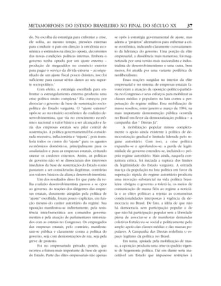 METAMORFOSES DO ESTADO BRASILEIRO NO FINAL DO SÉCULO XX                                                    37

do. Na escolha da estratégia para enfrentar a crise,     se opôs à estratégia governamental de ajuste, mas
ele sofria, ao mesmo tempo, pressões externas            aderiu a “projetos” alternativos para enfrentar a cri-
para conduzir o país em direção à ortodoxia eco-         se econômica, indicando claramente o esvaziamen-
nômica e estímulos na direção oposta, decorrentes        to da liderança do governo. Uma porção da elite
das novas condições políticas internas. Embora o         empresarial, a dissidência mais numerosa, foi mag-
governo tenha optado por um ajuste externo –             netizada por uma versão mais nacionalista e indus-
produção de megasaldos no comércio exterior              trialista de desenvolvimentismo e uma outra, bem
para pagar o serviço da dívida externa – acompa-         menor, foi atraída por uma variante periférica de
nhado de um ajuste fiscal pouco drástico, isso foi       neoliberalismo.
suficiente para causar sérios danos ao seu supor-               Essas reações surgidas no interior da elite
te sociopolítico.7                                       empresarial e no sistema de empresas estatais fa-
      Com efeito, a estratégia escolhida para en-        voreceram a atuação da oposição político-partidá-
frentar o estrangulamento externo produziu uma           ria no Congresso e seus esforços para mobilizar as
crise política muito complexa.8 Ela começou por          classes médias e populares na luta contra a per-
dissociar o governo da base de sustentação socio-        petuação do regime militar. Essa mobilização de
política do Estado varguista. O “ajuste externo”         massa resultou, entre janeiro e março de 1984, na
opôs-se ao receituário econômico da coalizão de-         mais importante demonstração pública ocorrida
senvolvimentista, que via no crescimento econô-          no Brasil em favor da democratização política – a
mico nacional o valor básico a ser alcançado e fa-       campanha das “ Diretas Já”.
zia das empresas estatais seu pilar central de                  A mobilização popular minou completa-
sustentação. A política governamental foi conside-       mente o apoio ainda existente à política de de-
rada recessiva, inflacionária e “injusta”, pois trans-   mocratização gradual e limitada liderada pelo re-
feria todos os custos do “ajuste” para os agentes        gime autoritário. Com isso, a crise política
econômicos domésticos, principalmente para os            expandiu-se e aprofundou-se: a perda de legiti-
assalariados e para as empresas estatais, evitando       midade do governo estendeu-se, incluindo o pró-
onerar os credores externos. Assim, as políticas         prio regime autoritário. Mais ainda, naquela con-
de governo não só se dissociaram dos interesses          juntura crítica, foi iniciada a ruptura dos limites
imediatos da base de sustentação do Estado como          da legitimidade do Estado varguista. A entrada
passaram a ser consideradas ilegítimas, contrárias       maciça da população na luta política em favor da
aos valores básicos da aliança desenvolvimentista.       superação rápida do regime autoritário produziu
      Um dos resultados disso foi que parte da ve-       uma inovação substancial na vida política brasi-
lha coalizão desenvolvimentista passou a se opor         leira: obrigou o governo a tolerá-la, os meios de
ao governo. As reações dos dirigentes das empre-         comunicação de massa fiéis ao regime a noticiá-
sas estatais, duramente atingidas pela política de       la e as elites políticas a rejeitar as costumeiras
“ajuste” escolhida, foram pouco explícitas, em fun-      condicionalidades interpostas à vigência da de-
ção mesmo do caráter autoritário do regime. Sua          mocracia no Brasil. De fato, a idéia de que não
oposição manifestou-se indiretamente, pela resis-        há democracia sem participação popular e de
tência intra-burocrática aos comandos governa-           que não há participação popular sem a liberdade
mentais e pela atuação de parlamentares sintoniza-       plena de associar-se e de manifestar demandas
dos com as estatais no Congresso. Os empregados          coletivas fortaleceu-se social e politicamente pelo
das empresas estatais, pelo contrário, manifesta-        amplo apoio das classes médias e das massas po-
ram-se pública e claramente contra a política do         pulares. A Campanha das Diretas redefiniu o es-
governo, seja com demonstrações de rua, seja pela        paço legítimo da política no Brasil.
greve de protesto.                                              Em suma, apoiada pela mobilização de mas-
      Foi no empresariado privado, porém, que            sa, a oposição produziu uma crise no padrão vigen-
ocorreu a fratura mais importante da base de apoio       te de hegemonia política. Daí em diante seria ina-
do Estado. Parte das elites empresariais não apenas      ceitável um Estado que impusesse restrições à
 
