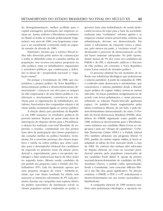 METAMORFOSES DO ESTADO BRASILEIRO NO FINAL DO SÉCULO XX                                                  41

do desregulamentação, melhor acolhida para o             governo faria uma redistribuição de renda deslo-
capital estrangeiro, privatização das empresas es-       cando recursos do topo para a base da sociedade,
tatais etc. Assim, embora o liberalismo econômico        realizaria uma “verdadeira” reforma agrária e as
no Brasil só tenha se tornado politicamente hege-        empresas estatais seriam preservadas, embora sua
mônico nos anos de 1990, essa hegemonia come-            administração devesse ser democratizada. Em
çou a ser socialmente construída ainda na segun-         suma, o reformismo de esquerda visava a elimi-
da metade da década de 1980.                             nar, pelo menos em parte, a “exclusão social”, ra-
       Entretanto, mesmo que a retórica liberal te-      dicalizando o processo de democratização ao lhe
nha sido absorvida pelos meios de comunicação            dar bases materiais adequadas. No pólo oposto,
e tenha se difundido entre as camadas médias da          dando menos de 5% dos votos aos candidatos do
população, isso ocorreu em menor proporção na            PMDB e do PFL o eleitorado ratificou o fracasso
elite política, entre os trabalhadores organizados       da elite política em converter a Nova República
e servidores públicos, que continuaram a defen-          numa forma estável de domínio político.
der os ideais de “ propriedade nacional” e “regu-              O processo eleitoral foi um momento de in-
lação estatal”.                                          flexão nas referências ideológicas que polarizavam
       Eis porque a Constituição de 1988, que ma-        o sistema partidário. A partir da campanha de 1989,
terializou o projeto político da Nova República –        o confronto entre democracia e autoritarismo, que
democratização política e desenvolvimentismo de-         caracterizava o sistema partidário desde a liberali-
mocratizado – tornou-se um alvo para os ataques          zação política do regime militar, tornou-se menos
da elite empresarial e de seus líderes políticos e in-   relevante. As forças partidárias reorganizaram-se de
telectuais e, inversamente, converteu-se em trin-        acordo com novas polarizações, e, nesse processo,
cheira para as organizações de trabalhadores, ser-       sobretudo as relações Estado/mercado ganharam
vidores, funcionários das companhias estatais e da       espaço. Os partidos foram magnetizados pelas
classe média assalariada ligada ao serviço público.      idéias econômicas liberais, de um lado, e pelo de-
       A eleição direta para presidente da Repúbli-      senvolvimentismo democratizado, de outro. O Par-
ca em 1989 sumariou os resultados políticos do           tido da Social Democracia Brasileira (PSDB), dissi-
período anterior. Depois de quase trinta anos de         dência do PMDB organizada como partido em
interrupção de disputas diretas para a Presidência,      1988, inclinou-se decisivamente para o liberalismo,
a eleição foi realizada com total liberdade de ex-       como enfatizou seu candidato Mário Covas ao exi-
pressão e reunião, constituindo um dos pontos            gir para o país um “choque de capitalismo”. O Par-
mais altos de participação das classes populares e       tido Democrata Cristão (PDC) e o Partido Liberal
das camadas médias na política brasileira. Certa-        (PL) também adotaram um programa liberal. O
mente, foi a crescente presença das classes popu-        PDS, partido do extinto regime militar, já havia se
lares e média na esfera pública que abriu cami-          adaptado às idéias do livre mercado desde a crise
nho para o desempenho eleitoral dos candidatos           de 1983/ 84, embora elas tenham sido sufocadas
da esquerda no primeiro turno da eleição presi-          na disputa eleitoral, tal como na sucessão presi-
dencial e, especialmente, para o ex-operário me-         dencial anterior, pelo populismo conservador de
talúrgico e líder sindical Luiz Inácio da Silva (Lula)   seu candidato Paulo Maluf. E, apesar da retórica
no segundo turno. Mesmo sendo candidato de               nacional-desenvolvimentista do candidato do PFL,
um partido tão pequeno como o Partido dos Tra-           Aureliano Chaves, o partido vinha apresentando,
balhadores (PT), Lula foi derrotado apenas por           desde a Constituinte, uma crescente inflexão libe-
uma pequena margem de votos.15 Sublinhe-se,              ral e não lhe deu apoio significativo. Na direção
ainda, que este ótimo resultado foi obtido sem           contrária, o PMDB, o PDT e o PT radicalizaram o
mascarar as intenções reformistas do PT. Lula pro-       desenvolvimentismo em sua versão nacionalista e
meteu durante sua campanha uma ruptura efetiva           distributivista.
do padrão autocrático de dominação social: as                  A campanha eleitoral de 1989 mostrou tam-
classes populares seriam conduzidas ao poder, o          bém outra polarização ideológica: a oposição en-
 
