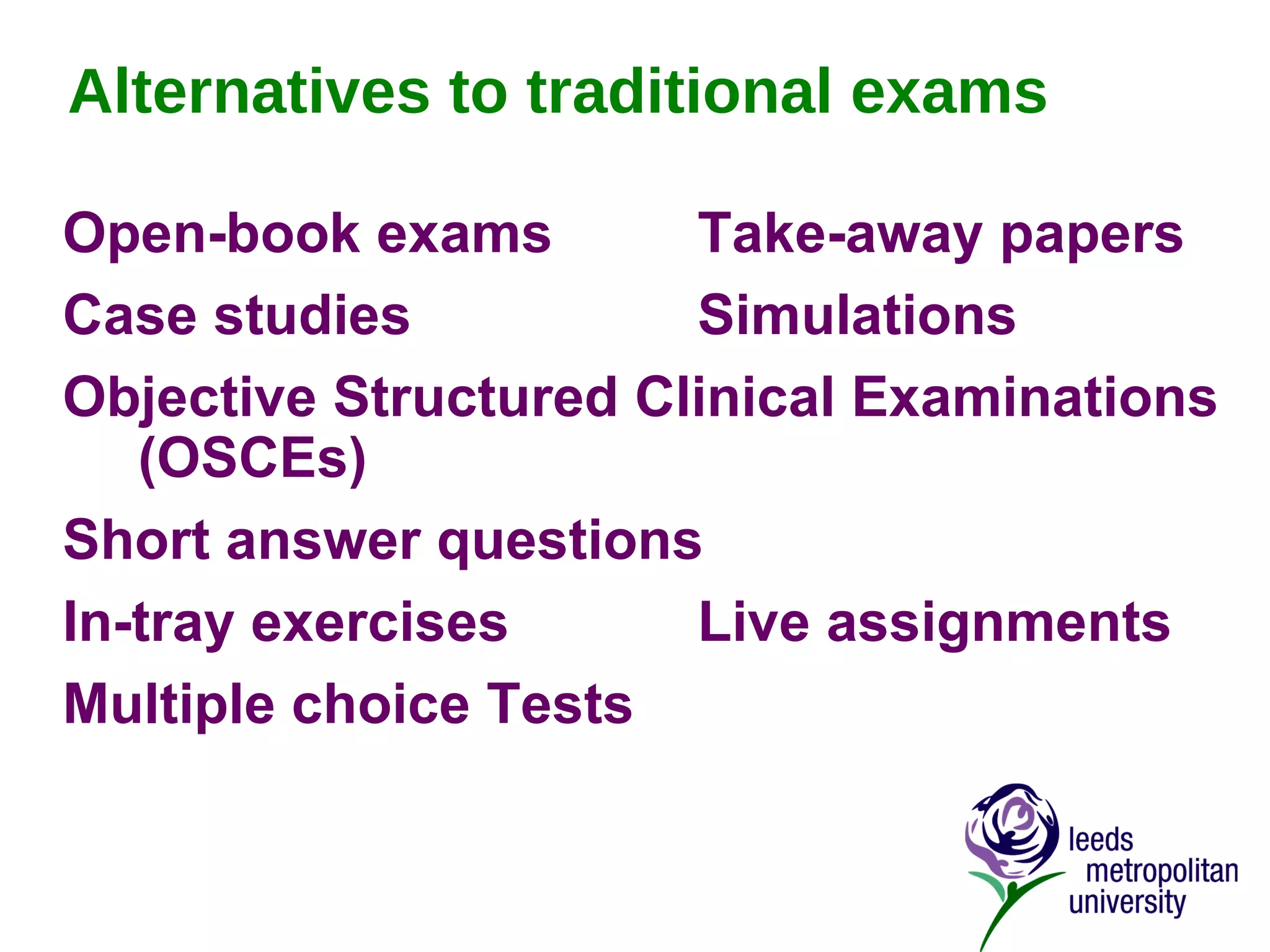 Alternatives to traditional exams Open-book exams  Take-away papers Case studies Simulations Objective Structured Clinical Examinations (OSCEs) Short answer questions In-tray exercises Live assignments Multiple choice Tests 