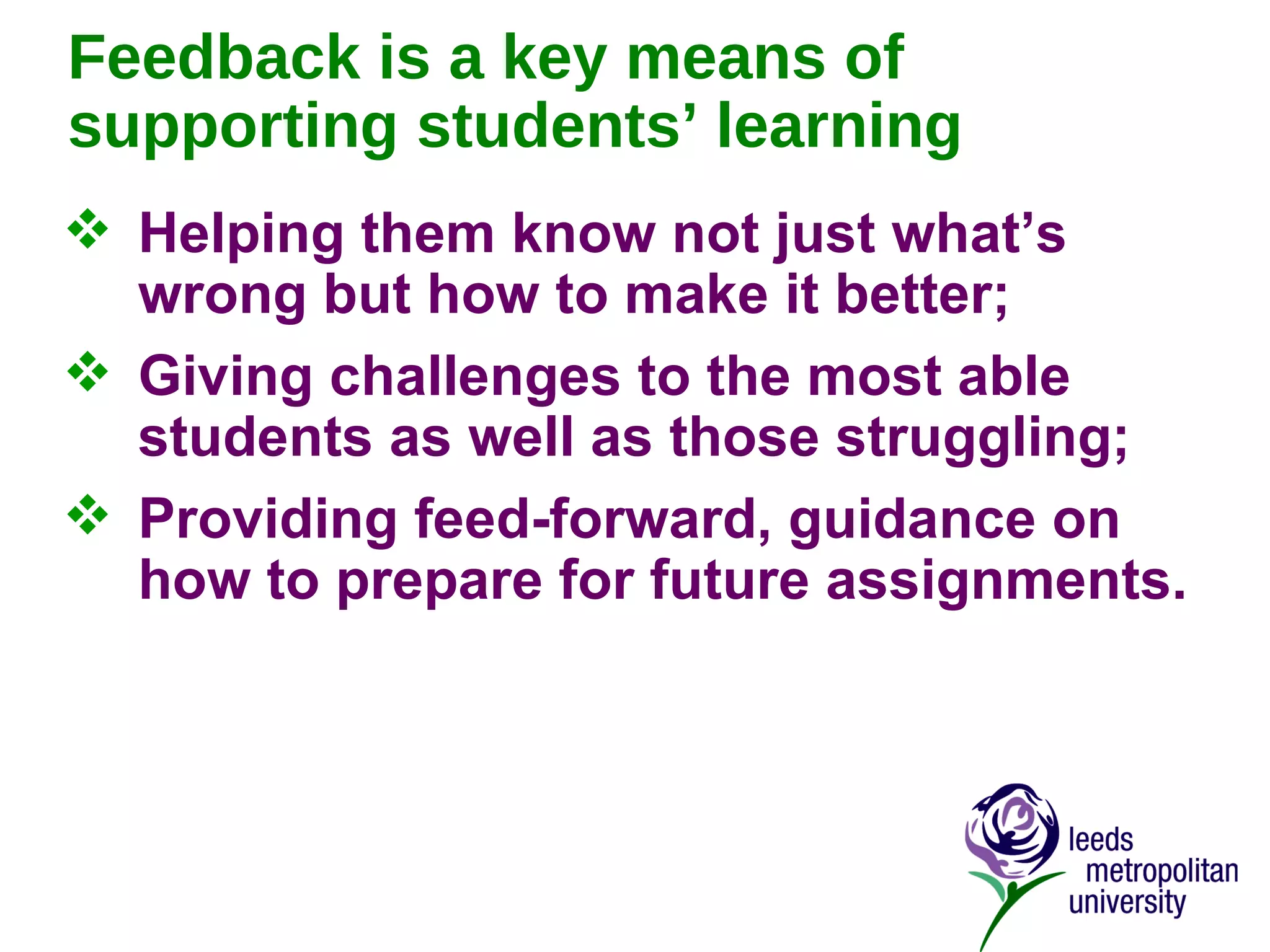 Feedback is a key means of supporting students’ learning Helping them know not just what’s wrong but how to make it better; Giving challenges to the most able students as well as those struggling; Providing feed-forward, guidance on how to prepare for future assignments. 
