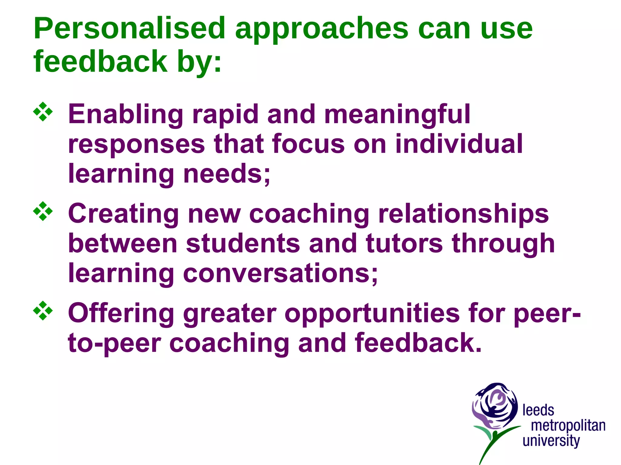 Personalised approaches can use feedback by: Enabling rapid and meaningful responses that focus on individual learning needs; Creating new coaching relationships between students and tutors through learning conversations; Offering greater opportunities for peer-to-peer coaching and feedback. 