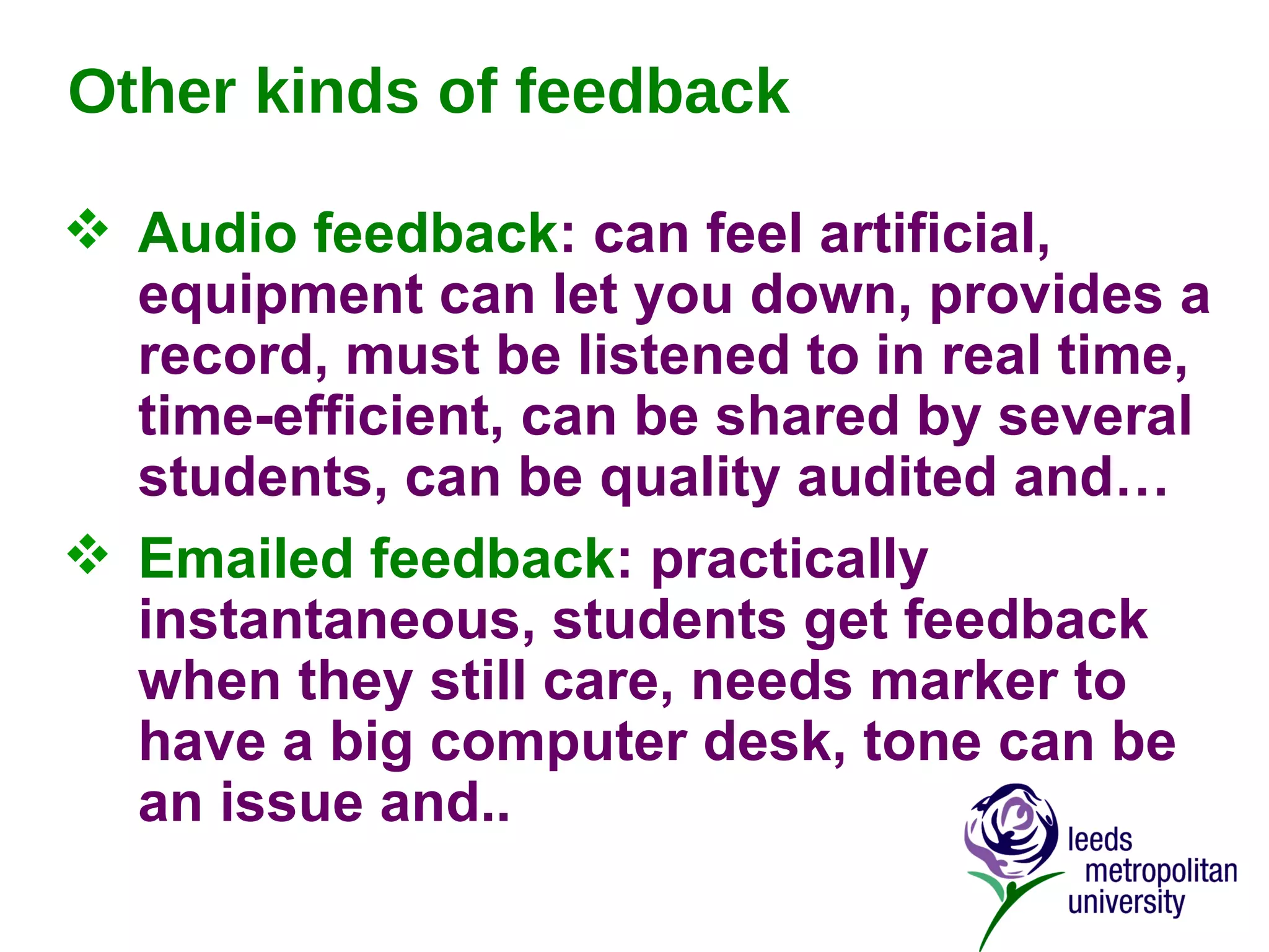 Other kinds of feedback Audio feedback : can feel artificial, equipment can let you down, provides a record, must be listened to in real time, time-efficient, can be shared by several students, can be quality audited and… Emailed feedback : practically instantaneous, students get feedback when they still care, needs marker to have a big computer desk, tone can be an issue and.. 