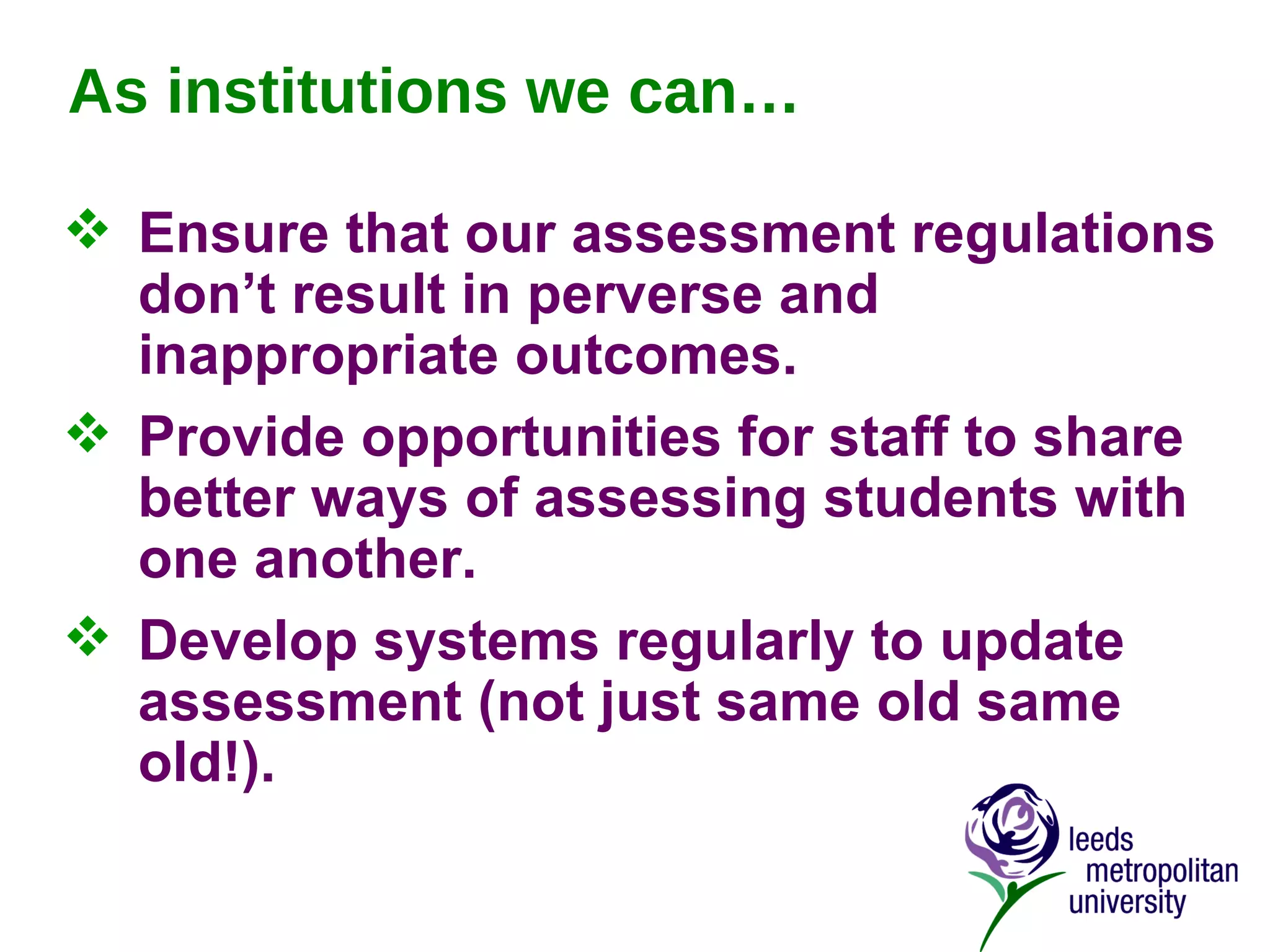 As institutions we can… Ensure that our assessment regulations don’t result in perverse and inappropriate outcomes. Provide opportunities for staff to share better ways of assessing students with one another. Develop systems regularly to update assessment (not just same old same old!). 