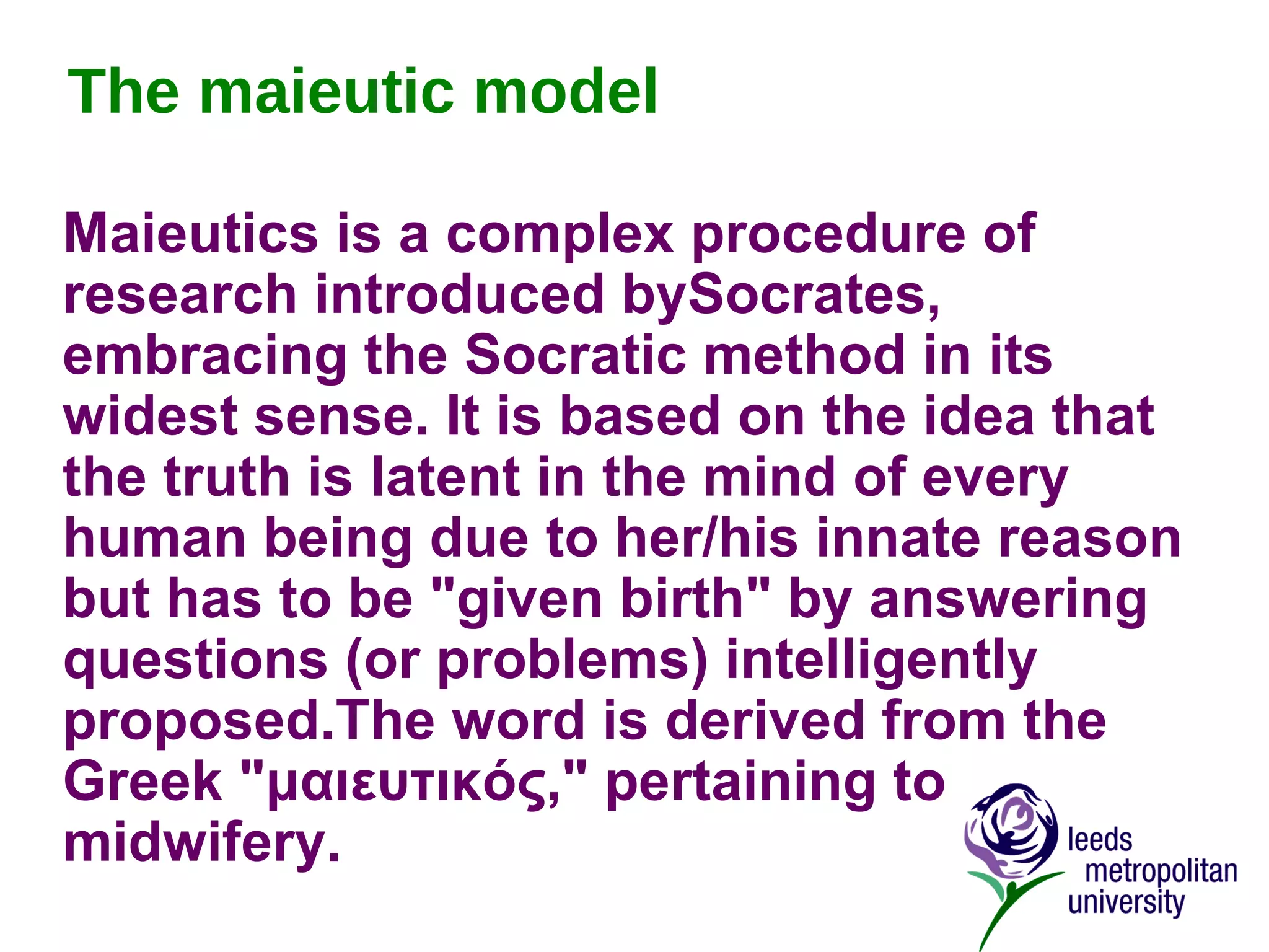 The maieutic model Maieutics is a complex procedure of research introduced bySocrates, embracing the Socratic method in its widest sense. It is based on the idea that the truth is latent in the mind of every human being due to her/his innate reason but has to be "given birth" by answering questions (or problems) intelligently proposed.The word is derived from the Greek "μαιευτικός," pertaining to midwifery.   