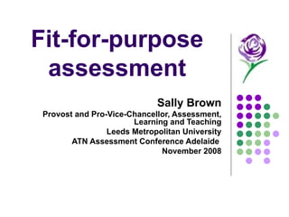 Fit-for-purpose assessment Sally Brown Provost and Pro-Vice-Chancellor, Assessment, Learning and Teaching Leeds Metropolitan University ATN Assessment Conference Adelaide  November 2008 