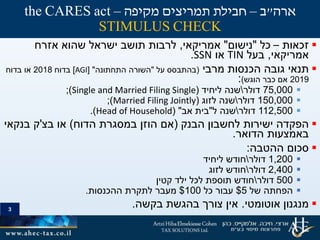 3
‫זכאות‬–‫כל‬"‫נישום‬"‫אמריקאי‬,‫שהוא‬ ‫ישראל‬ ‫תושב‬ ‫לרבות‬‫אזרח‬
‫אמריקאי‬,‫בעל‬TIN‫או‬SSN.
‫מרבי‬ ‫הכנסות‬ ‫גובה‬ ‫תנאי‬(‫בהתבסס‬‫על‬"‫התחתונה‬ ‫השורה‬[ "AGI]‫בדוח‬2018‫או‬‫בדוח‬
2019‫הוגש‬ ‫כבר‬ ‫אם‬):
75,000‫דולר‬‫ליחיד‬ ‫שנה‬(Single and Married Filing Single);
150,000‫דולר‬‫לזוג‬ ‫שנה‬(Married Filing Jointly);
112,500‫דולר‬‫ל‬ ‫שנה‬"‫אב‬ ‫בית‬( "Head of Household.)
‫הבנק‬ ‫לחשבון‬ ‫ישירות‬ ‫הפקדה‬(‫הדוח‬ ‫במסגרת‬ ‫הוזן‬ ‫אם‬)‫בצ‬ ‫או‬'‫בנקאי‬ ‫ק‬
‫הדואר‬ ‫באמצעות‬.
‫ההטבה‬ ‫סכום‬:
1,200‫דולר‬‫ליחיד‬ ‫חודש‬
2,400‫דולר‬‫לזוג‬ ‫חודש‬
500‫דולר‬‫קטין‬ ‫ילד‬ ‫לכל‬ ‫תוספת‬ ‫חודש‬
‫של‬ ‫הפחתה‬5$‫כל‬ ‫עבור‬100$‫ההכנסות‬ ‫לתקרת‬ ‫מעבר‬.
‫אוטומטי‬ ‫מנגנון‬.‫בקשה‬ ‫בהגשת‬ ‫צורך‬ ‫אין‬.
3
‫ארה‬"‫ב‬–‫מקיפה‬ ‫תמריצים‬ ‫חבילת‬–the CARES act
STIMULUS CHECK
 