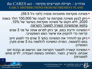 6
‫פנסיה‬ ‫מתוכניות‬ ‫מוקדמת‬ ‫משיכה‬(‫גיל‬ ‫לפני‬59.5.)
‫של‬ ‫לגובה‬ ‫עד‬ ‫מוקדמת‬ ‫משיכה‬ ‫לבצע‬ ‫ניתן‬100,000‫בשנת‬ ‫דולר‬
2020,‫של‬ ‫בשיעור‬ ‫מוקדמת‬ ‫משיכה‬ ‫על‬ ‫הקנס‬ ‫ללא‬10%,
‫הקורונה‬ ‫למשבר‬ ‫קשורה‬ ‫שהמשיכה‬ ‫בתנאי‬.
‫במס‬ ‫חייבת‬ ‫המשיכה‬,‫פני‬ ‫על‬ ‫אותה‬ ‫לפרוס‬ ‫ניתן‬ ‫אך‬3‫שנים‬
‫האפקטיבי‬ ‫המס‬ ‫שיעור‬ ‫את‬ ‫להקטין‬ ‫כדי‬ ‫קדימה‬.
‫בתוך‬ ‫המשיכה‬ ‫את‬ ‫להחזיר‬ ‫גם‬ ‫ניתן‬3‫חיוב‬ ‫למנוע‬ ‫כדי‬ ‫שנים‬
‫במס‬(‫למעשה‬,‫בת‬ ‫להלוואה‬ ‫המשיכה‬ ‫המרת‬3‫מקרן‬ ‫שנים‬
‫הפנסיה‬.)
‫אם‬ ‫הקורונה‬ ‫למשבר‬ ‫קשורה‬ ‫המשיכה‬:‫בן‬ ‫או‬ ‫הנישום‬‫זוגו‬ ‫בת‬
‫אובחנו‬,‫פיטורין‬,‫הסגר‬,‫העבודה‬ ‫בשעות‬ ‫הפחתה‬,‫מחוץ‬ ‫ילדים‬
‫למסגרות‬)
6
‫ארה‬"‫ב‬–‫מקיפה‬ ‫תמריצים‬ ‫חבילת‬–the CARES act
EARLY DISTRIBUTIONS FROM RETIREMENT PLANS
 