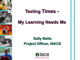 Testing  Times - My Learning Needs Me Sally Betts Project Officer, NIACE 