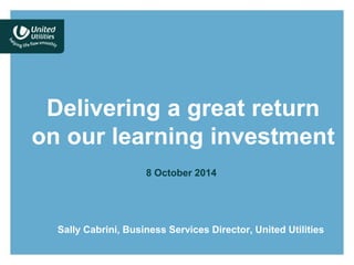Delivering a great return 
on our learning investment 
8 October 2014 
Sally Cabrini, Business Services Director, United Utilities 
 