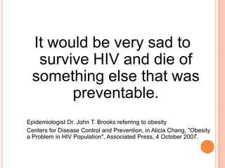 It would be very sad to survive HIV and die of something else that was preventable. Epidemiologist Dr. John T. Brooks referring to obesity Centersfor Disease Control and Prevention, in Alicia Chang, "Obesity a Problem in HIV Population", Associated Press, 4 October 2007.  