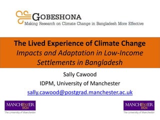 The Lived Experience of Climate Change
Impacts and Adaptation in Low-Income
Settlements in Bangladesh
Sally Cawood
IDPM, University of Manchester
sally.cawood@postgrad.manchester.ac.uk
 