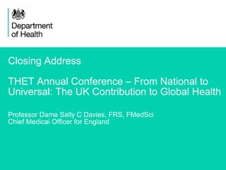 1
Closing Address
THET Annual Conference – From National to
Universal: The UK Contribution to Global Health
Professor Dame Sally C Davies, FRS, FMedSci
Chief Medical Officer for England
 