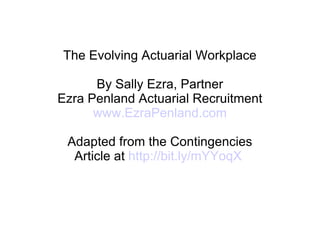 The Evolving Actuarial Workplace By Sally Ezra, Partner Ezra Penland Actuarial Recruitment www.EzraPenland.com Adapted from the Contingencies Article at  http://bit.ly/mYYoqX   