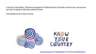 In the spirit of reconciliation, CQUniversity recognises the Traditional Owners of the lands on which we live, work and learn
and I pay my respects to elders past, present and future.
I acknowledge we are on Kaurna Country.
Know Your Country logo by Rachael Sarra, Goreng Goreng CC BY-NC-N4 4.0
 