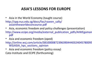 ASIA’S LESSONS FOR EUROPE
• Asia in the World Economy (taught course)
http://spp.nus.edu.sg/docs/fac/razeen_sally/
asiaintheworldeconcourse.pdf
• Asia, economic freedom and policy challenges (presentation)
http://www.ecipe.org/media/external_publication_pdfs/AIWEgaman
pdf
• Asia and economic freedom (oped)
http://online.wsj.com/article/SB100008723963904440324045780095
WSJASIA_hps_sections_opinion
• Asia and economic freedom (policy essay)
Cato Institute and ECIPE (forthcoming)
 