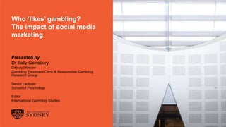 The University of Sydney Page 1
Who ‘likes’ gambling?
The impact of social media
marketing
Presented by
Dr Sally Gainsbury
Deputy Director
Gambling Treatment Clinic & Responsible Gambling
Research Group
Senior Lecturer
School of Psychology
Editor
International Gambling Studies
 