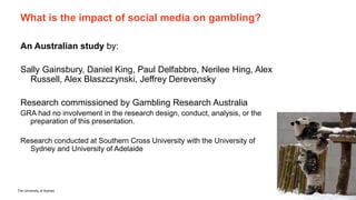 The University of Sydney Page 12
What is the impact of social media on gambling?
An Australian study by:
Sally Gainsbury, Daniel King, Paul Delfabbro, Nerilee Hing, Alex
Russell, Alex Blaszczynski, Jeffrey Derevensky
Research commissioned by Gambling Research Australia
GRA had no involvement in the research design, conduct, analysis, or the
preparation of this presentation.
Research conducted at Southern Cross University with the University of
Sydney and University of Adelaide
 