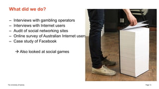 The University of Sydney Page 13
What did we do?
– Interviews with gambling operators
– Interviews with Internet users
– Audit of social networking sites
– Online survey of Australian Internet users
– Case study of Facebook
 Also looked at social games
 