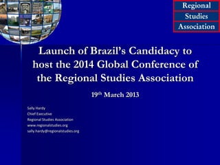 Launch of Brazil’s Candidacy to
host the 2014 Global Conference of
the Regional Studies Association
19th March 2013
Sally Hardy
Chief Executive
Regional Studies Association
www.regionalstudies.org
sally.hardy@regionalstudies.org

 