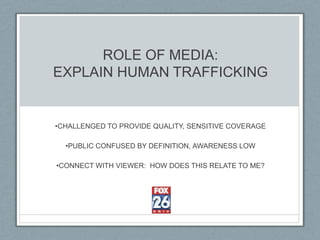 ROLE OF MEDIA:
EXPLAIN HUMAN TRAFFICKING


•CHALLENGED TO PROVIDE QUALITY, SENSITIVE COVERAGE

  •PUBLIC CONFUSED BY DEFINITION, AWARENESS LOW

•CONNECT WITH VIEWER: HOW DOES THIS RELATE TO ME?
 
