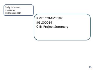 Sally Johnston 
S3454410 
16 October 2014 
RMIT COMM1107 
#GLOCO14 
CKN Project Summary 
 