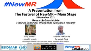 A	
  Presenta*on	
  from	
  
The	
  Fes*val	
  of	
  NewMR	
  –	
  Main	
  Stage	
  
5	
  December	
  2012	
  
Research Goes Mobile
Findings from initial smartphone application research	
  
	
  
	
   	
   	
  	
  	
  
All	
  copyright	
  owned	
  by	
  The	
  Future	
  Place	
  and	
  the	
  presenters	
  of	
  the	
  material	
  
For	
  more	
  informa:on	
  about	
  NewMR	
  events	
  visit	
  NewMR.org	
  
Sally	
  Joubert	
  
Luma	
  Research	
  
Mar4n	
  Tomlinson	
  
Research	
  Now	
  
 