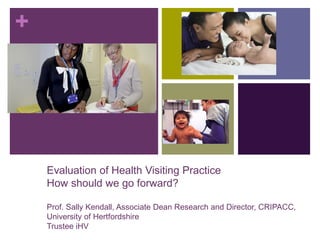 +
Evaluation of Health Visiting Practice
How should we go forward?
Prof. Sally Kendall, Associate Dean Research and Director, CRIPACC,
University of Hertfordshire
Trustee iHV
 