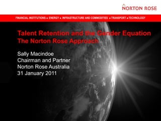 FINANCIAL INSTITUTIONS   ENERGY   INFRASTRUCTURE AND COMMODITIES   TRANSPORT TECHNOLOGY




 Talent Retention and the Gender Equation
 The Norton Rose Approach

 Sally Macindoe
 Chairman and Partner
 Norton Rose Australia
 31 January 2011
 