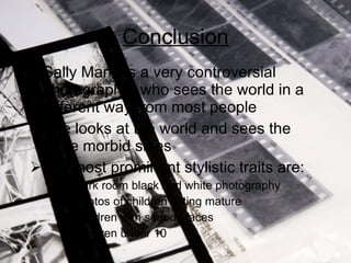 Conclusion Sally Mann is a very controversial photographer who sees the world in a different way from most people She looks at the world and sees the more morbid sides Her most prominent stylistic traits are: Dark room black and white photography Photos of children acting mature Children with serious faces Children under 10 